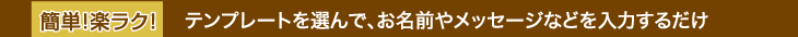 簡単！楽ラク！テンプレートを選んで、お名前やメッセージなどを入力するだけ